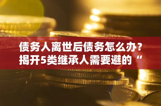北京债务人离世后债务怎么办？揭开5类继承人需要避的“坑”